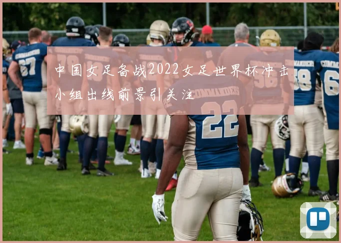 中国女足备战2022女足世界杯冲击小组出线前景引关注