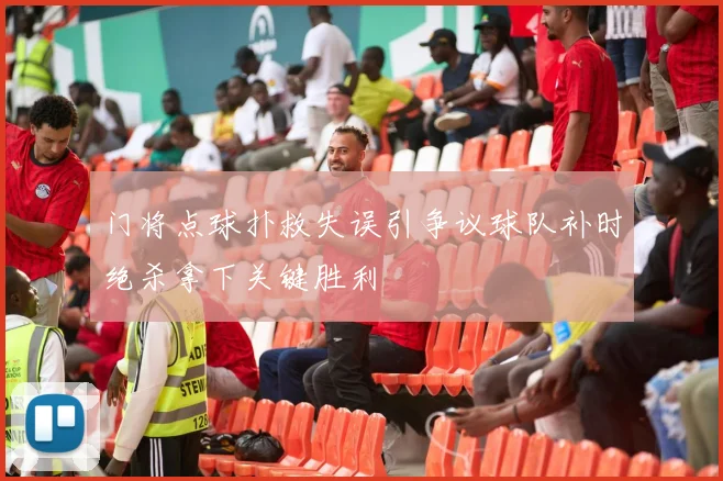 门将点球扑救失误引争议球队补时绝杀拿下关键胜利