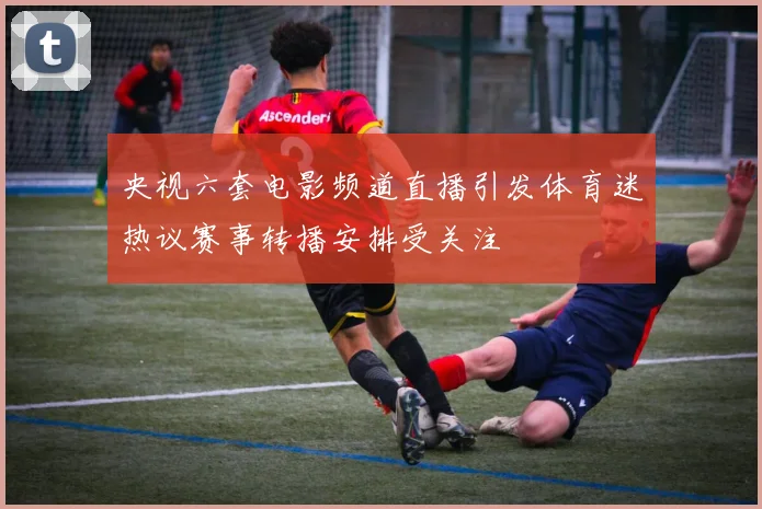 央视六套电影频道直播引发体育迷热议赛事转播安排受关注