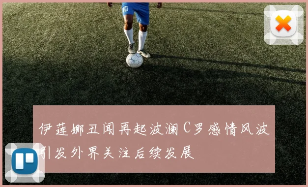 伊莲娜丑闻再起波澜 C罗感情风波引发外界关注后续发展