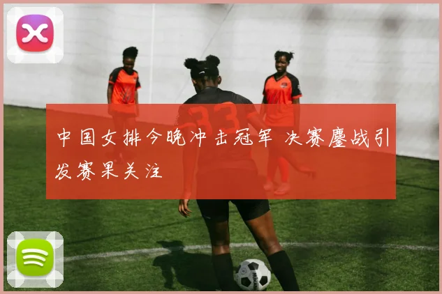 中国女排今晚冲击冠军 决赛鏖战引发赛果关注