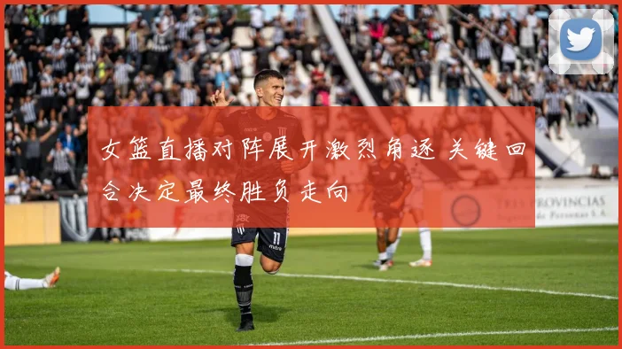 女篮直播对阵展开激烈角逐 关键回合决定最终胜负走向