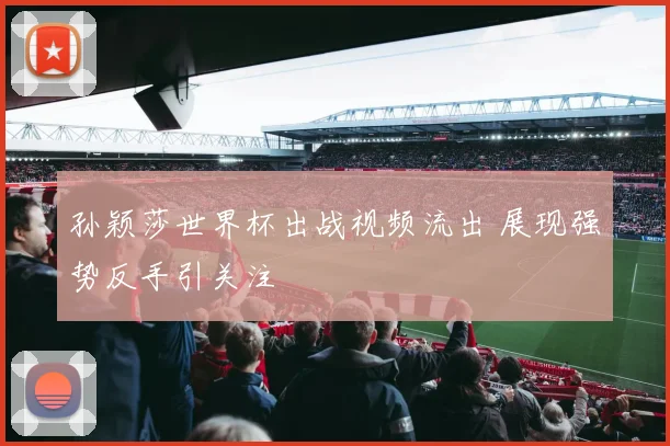 孙颖莎世界杯出战视频流出 展现强势反手引关注