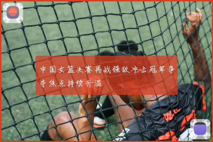 中国女篮决赛再战强敌冲击冠军争夺焦点持续升温
