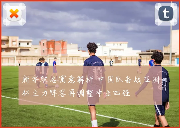 新字取名寓意解析 中国队备战亚洲杯主力阵容再调整冲击四强