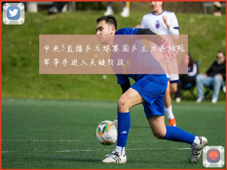 中央5直播乒乓球赛国乒主力亮相冠军争夺进入关键阶段