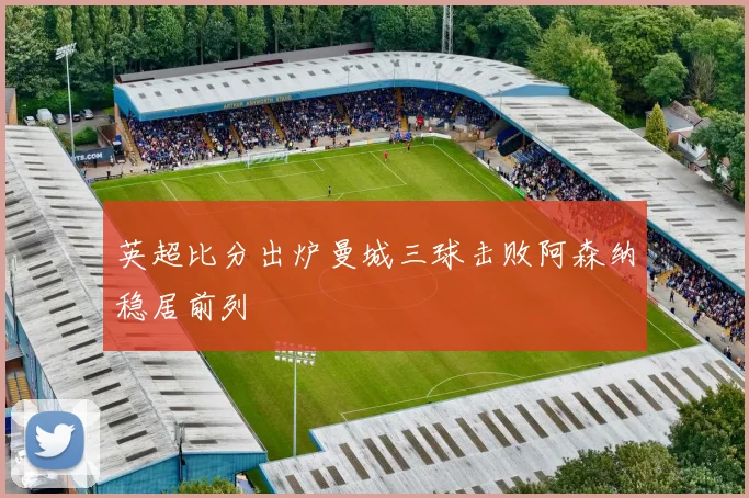 英超比分出炉曼城三球击败阿森纳稳居前列