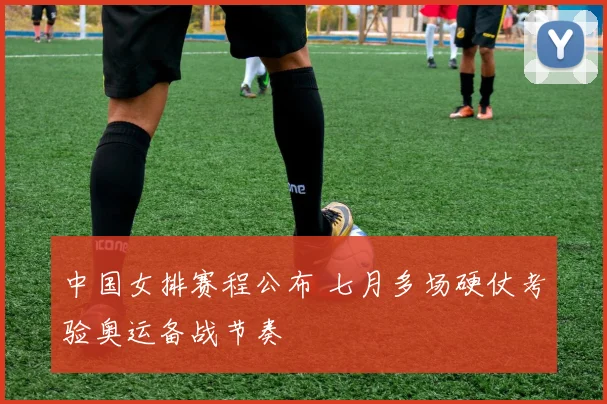 中国女排赛程公布 七月多场硬仗考验奥运备战节奏