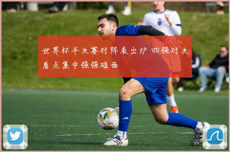 世界杯半决赛对阵表出炉 四强对决看点集中强强碰面
