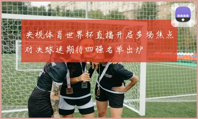 央视体育世界杯直播开启多场焦点对决球迷期待四强名单出炉