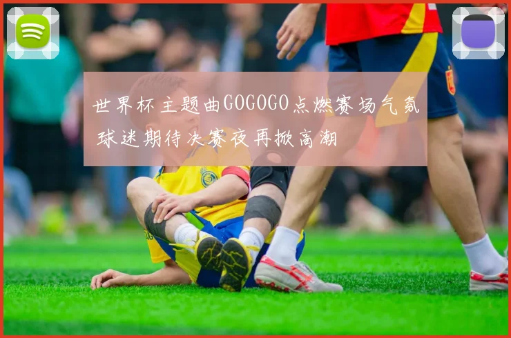 世界杯主题曲GOGOGO点燃赛场气氛 球迷期待决赛夜再掀高潮