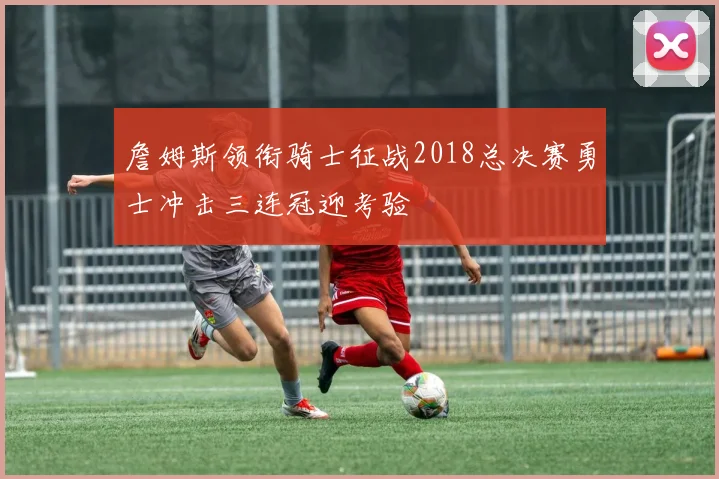 詹姆斯领衔骑士征战2018总决赛勇士冲击三连冠迎考验