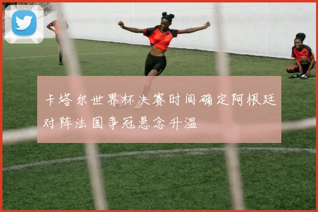 卡塔尔世界杯决赛时间确定阿根廷对阵法国争冠悬念升温