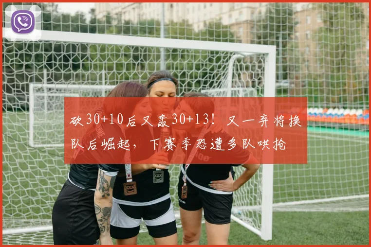 砍30+10后又轰30+13！又一弃将换队后崛起，下赛季恐遭多队哄抢