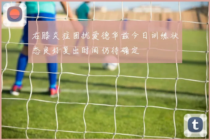 右膝炎症困扰爱德华兹今日训练状态良好复出时间仍待确定