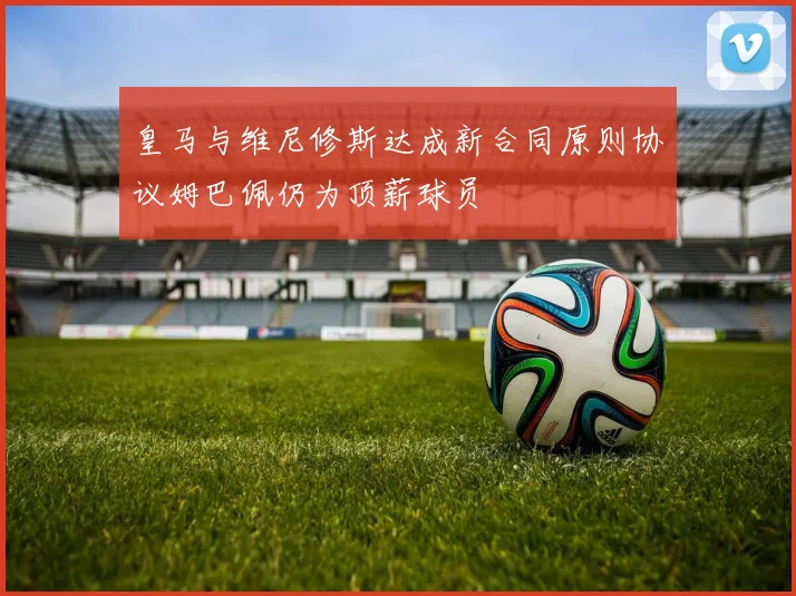 皇马与维尼修斯达成新合同原则协议姆巴佩仍为顶薪球员