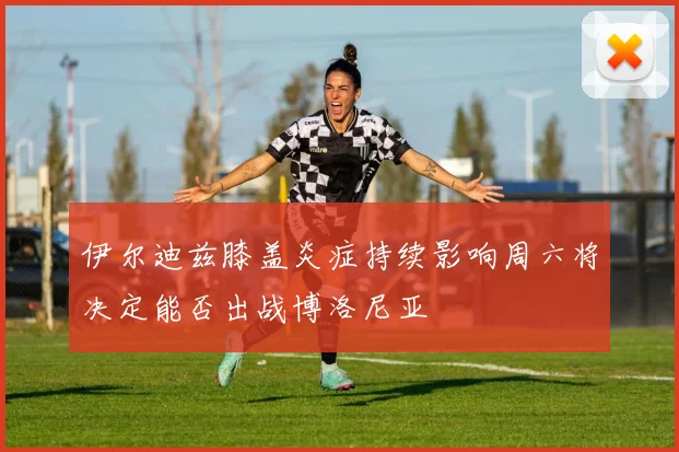 伊尔迪兹膝盖炎症持续影响周六将决定能否出战博洛尼亚