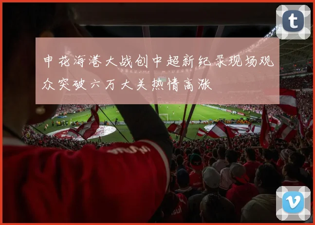 申花海港大战创中超新纪录现场观众突破六万大关热情高涨