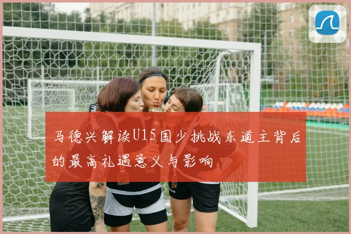 马德兴解读U15国少挑战东道主背后的最高礼遇意义与影响