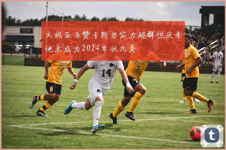 文班亚马赞卡斯尔实力超群但庆幸他未成为2024年状元秀