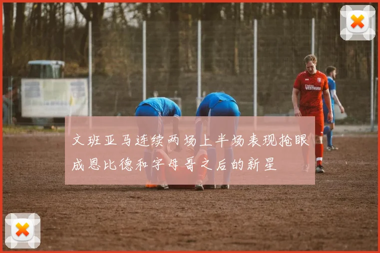 文班亚马连续两场上半场表现抢眼成恩比德和字母哥之后的新星