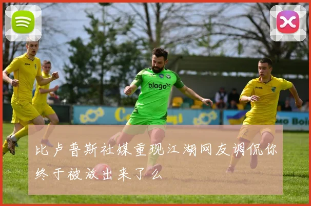 比卢普斯社媒重现江湖网友调侃你终于被放出来了么