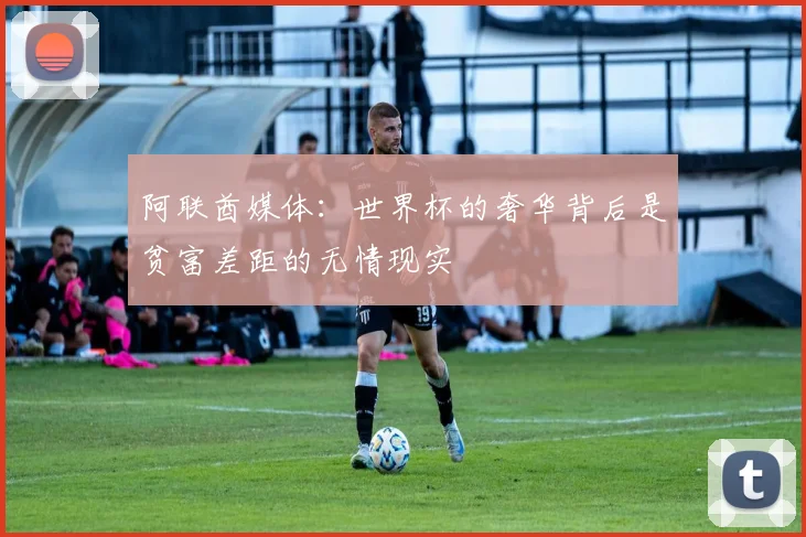 阿联酋媒体：世界杯的奢华背后是贫富差距的无情现实
