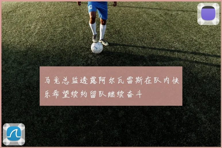 马竞总监透露阿尔瓦雷斯在队内快乐希望续约留队继续奋斗
