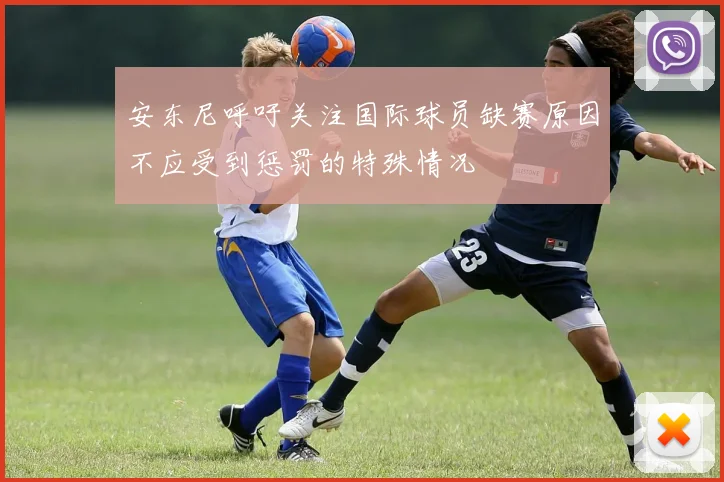 安东尼呼吁关注国际球员缺赛原因不应受到惩罚的特殊情况