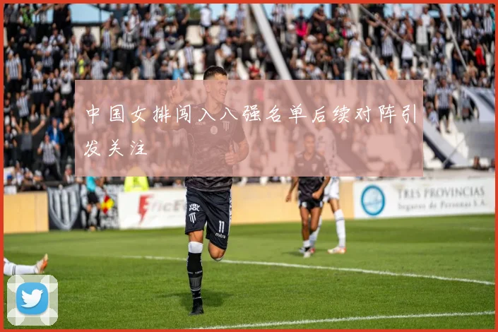 中国女排闯入八强名单后续对阵引发关注