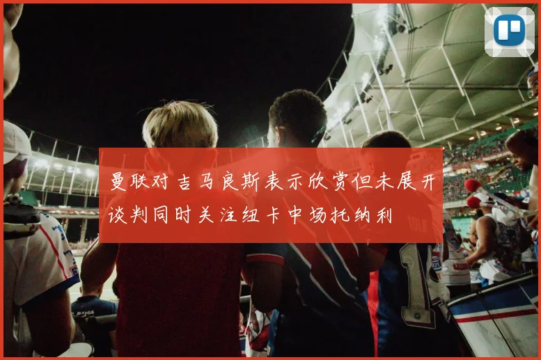 曼联对吉马良斯表示欣赏但未展开谈判同时关注纽卡中场托纳利