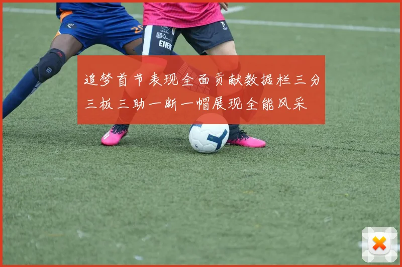追梦首节表现全面贡献数据栏三分三板三助一断一帽展现全能风采