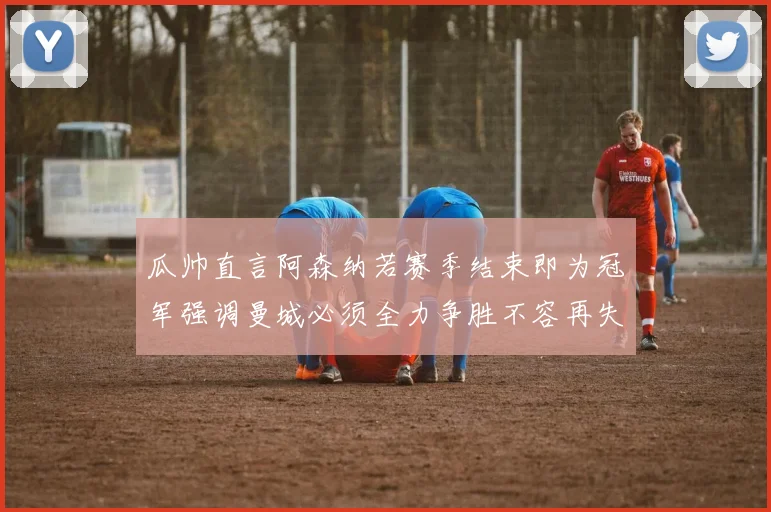 瓜帅直言阿森纳若赛季结束即为冠军强调曼城必须全力争胜不容再失分